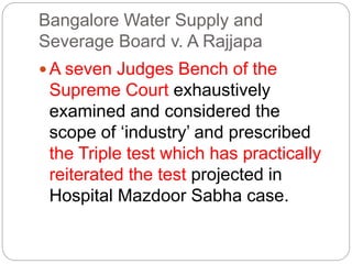 Bangalore Water Supply and
Severage Board v. A Rajjapa
 A seven Judges Bench of the
Supreme Court exhaustively
examined and considered the
scope of ‘industry’ and prescribed
the Triple test which has practically
reiterated the test projected in
Hospital Mazdoor Sabha case.
 