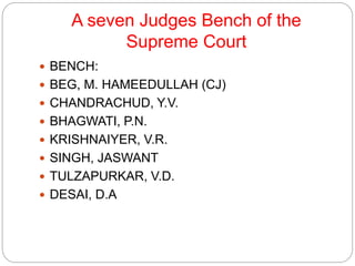 A seven Judges Bench of the
Supreme Court
 BENCH:
 BEG, M. HAMEEDULLAH (CJ)
 CHANDRACHUD, Y.V.
 BHAGWATI, P.N.
 KRISHNAIYER, V.R.
 SINGH, JASWANT
 TULZAPURKAR, V.D.
 DESAI, D.A
 