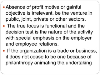  Absence of profit motive or gainful
objective is irrelevant, be the venture in
public, joint, private or other sectors.
 The true focus is functional and the
decision test is the nature of the activity
with special emphasis on the employer
and employee relations.
 If the organization is a trade or business,
it does not cease to be one because of
philanthropy animating the undertaking
 