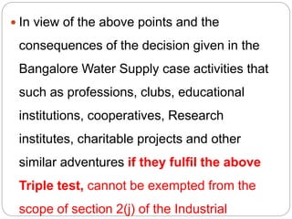  In view of the above points and the
consequences of the decision given in the
Bangalore Water Supply case activities that
such as professions, clubs, educational
institutions, cooperatives, Research
institutes, charitable projects and other
similar adventures if they fulfil the above
Triple test, cannot be exempted from the
scope of section 2(j) of the Industrial
 