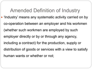Amended Definition of Industry
 ‘Industry’ means any systematic activity carried on by
co-operation between an employer and his workmen
(whether such workmen are employed by such
employer directly or by or through any agency,
including a contract) for the production, supply or
distribution of goods or services with a view to satisfy
human wants or whether or not;
 