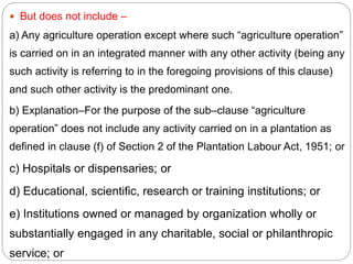  But does not include –
a) Any agriculture operation except where such “agriculture operation”
is carried on in an integrated manner with any other activity (being any
such activity is referring to in the foregoing provisions of this clause)
and such other activity is the predominant one.
b) Explanation–For the purpose of the sub–clause “agriculture
operation” does not include any activity carried on in a plantation as
defined in clause (f) of Section 2 of the Plantation Labour Act, 1951; or
c) Hospitals or dispensaries; or
d) Educational, scientific, research or training institutions; or
e) Institutions owned or managed by organization wholly or
substantially engaged in any charitable, social or philanthropic
service; or
 