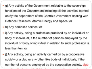  g) Any activity of the Government relatable to the sovereign
functions of the Government including all the activities carried
on by the department of the Central Government dealing with
Defence Research, Atomic Energy and Space; or
 h) Any domestic service; or
 i) Any activity, being a profession practised by an individual or
body of individual, if the number of persons employed by the
individual or body of individual in relation to such profession is
less than ten; or
 j) Any activity, being an activity carried on by a cooperative
society or a club or any other like body of individuals, if the
number of persons employed by the cooperative society, club
 