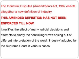 The Industrial Disputes (Amendment) Act, 1982 enacts
altogether a new definition of industry.
THIS AMENDED DEFINITION HAS NOT BEEN
ENFORCED TILL NOW.
It nullifies the effect of many judicial decisions and
attempts to clarify the conflicting views arising out of
different interpretation of the word, ‘industry’ adopted by
the Supreme Court in various cases.
 