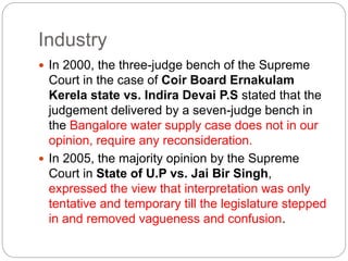 Industry
 In 2000, the three-judge bench of the Supreme
Court in the case of Coir Board Ernakulam
Kerela state vs. Indira Devai P.S stated that the
judgement delivered by a seven-judge bench in
the Bangalore water supply case does not in our
opinion, require any reconsideration.
 In 2005, the majority opinion by the Supreme
Court in State of U.P vs. Jai Bir Singh,
expressed the view that interpretation was only
tentative and temporary till the legislature stepped
in and removed vagueness and confusion.
 