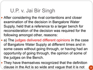 U.P. v. Jai Bir Singh
 After considering the rival contentions and closer
examination of the decision in Bangalore Water
Supply, held that a reference to a larger bench for
reconsideration of the decision was required for the
following amongst other, reasons:
 a) The judges delivered different opinions in the case
of Bangalore Water Supply at different times and in
some cases without going through, or having had an
opportunity of going through, the opinion of some of
the judges on the Bench.
 They have themselves recognized that the definition
clause in the Act is so wide and vague that it is not 36
 