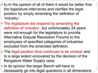  b) In the opinion of all of them it would be better that
the legislature intervenes and clarifies the legal
position by simply amending the definition of
‘industry’.
 The legislature did respond by amending the
definition of ‘industry’, but unfortunately 24 years
were not enough for the legislature to provide
Alternative Dispute Resolution Forums to the
employees of specified categories of industries
excluded from the amended definition.
 The legal position thus continues to be unclear and
to a large extent uncovered by the decision of the
Bangalore Water Supply case.
 In its opinion the larger Bench will have to
necessarily go into legal questions in all dimensions
 