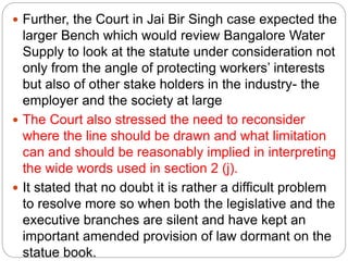  Further, the Court in Jai Bir Singh case expected the
larger Bench which would review Bangalore Water
Supply to look at the statute under consideration not
only from the angle of protecting workers’ interests
but also of other stake holders in the industry- the
employer and the society at large
 The Court also stressed the need to reconsider
where the line should be drawn and what limitation
can and should be reasonably implied in interpreting
the wide words used in section 2 (j).
 It stated that no doubt it is rather a difficult problem
to resolve more so when both the legislative and the
executive branches are silent and have kept an
important amended provision of law dormant on the
statue book.
 