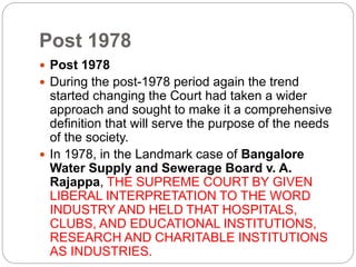 Post 1978
 Post 1978
 During the post-1978 period again the trend
started changing the Court had taken a wider
approach and sought to make it a comprehensive
definition that will serve the purpose of the needs
of the society.
 In 1978, in the Landmark case of Bangalore
Water Supply and Sewerage Board v. A.
Rajappa, THE SUPREME COURT BY GIVEN
LIBERAL INTERPRETATION TO THE WORD
INDUSTRY AND HELD THAT HOSPITALS,
CLUBS, AND EDUCATIONAL INSTITUTIONS,
RESEARCH AND CHARITABLE INSTITUTIONS
AS INDUSTRIES.
 