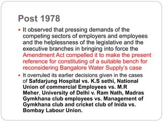 Post 1978
 It observed that pressing demands of the
competing sectors of employers and employees
and the helplessness of the legislative and the
executive branches in bringing into force the
Amendment Act compelled it to make the present
reference for constituting of a suitable bench for
reconsidering Bangalore Water Supply’s case
 It overruled its earlier decisions given in the cases
of Safdarjung Hospital vs. K.S sethi, National
Union of commercial Employees vs. M.R
Meher, University of Delhi v. Ram Nath, Madras
Gymkhana club employees vs. Management of
Gymkhana club and cricket club of Inida vs.
Bombay Labour Union.
 