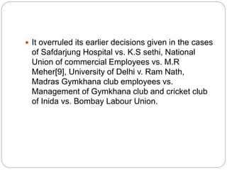  It overruled its earlier decisions given in the cases
of Safdarjung Hospital vs. K.S sethi, National
Union of commercial Employees vs. M.R
Meher[9], University of Delhi v. Ram Nath,
Madras Gymkhana club employees vs.
Management of Gymkhana club and cricket club
of Inida vs. Bombay Labour Union.
 