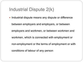 Industrial Dispute 2(k)
 Industrial dispute means any dispute or difference
between employers and employers, or between
employers and workmen, or between workmen and
workmen, which is connected with employment or
non-employment or the terms of employment or with
conditions of labour of any person
 