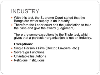INDUSTRY
 With this test, the Supreme Court stated that the
Bangalore water supply is an Industry.
 Therefore the Labor court has the jurisdiction to take
the case and give the award (judgement).
There are some exceptions to the Triple test, which
gives that a particular organization is not an Industry.
Exceptions:
 Single Person's Firm (Doctor, Lawyers, etc.)
 Sovereign Functions
 Charitable Institutions
 Religious Institutions
 