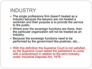INDUSTRY
 The single professions firm doesn't treated as a
Industry because the lawyers are not treated a
workmen and their purpose is to provide the service
to the public.
 Where ever the sovereign functions are there, then
the particular organization will not be treated as an
Industry.
 Because the sovereign functions need to be
performed by the government like postman, etc...
 With this definition the Supreme Court is not satisfied,
so the Supreme Court asked the parliament to come
with a amendment in relation to the term Industry
under Industrial Disputes Act, 1978.
 