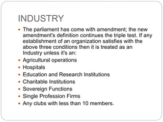 INDUSTRY
 The parliament has come with amendment; the new
amendment's definition continues the triple test. If any
establishment of an organization satisfies with the
above three conditions then it is treated as an
Industry unless it's an:
 Agricultural operations
 Hospitals
 Education and Research Institutions
 Charitable Institutions
 Sovereign Functions
 Single Profession Firms
 Any clubs with less than 10 members.
 