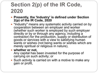 Section 2(p) of the IR Code,
2020
 Presently, the 'Industry' is defined under Section
2(p) of the IR Code, 2020
 "Industry" means any systematic activity carried on by
cooperation between an employer and worker
(whether such worker is employed by such employer
directly or by or through any agency, including a
contractor) for the production, supply or distribution of
goods or services with a view to satisfying human
wants or wishes (not being wants or wishes which are
merely spiritual or religious in nature),
 whether or not,
Any capital has been invested for the purpose of
carrying on such activity; or
 Such activity is carried on with a motive to make any
gain or profit,
 