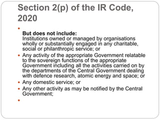 Section 2(p) of the IR Code,
2020

But does not include:
Institutions owned or managed by organisations
wholly or substantially engaged in any charitable,
social or philanthropic service; or
 Any activity of the appropriate Government relatable
to the sovereign functions of the appropriate
Government including all the activities carried on by
the departments of the Central Government dealing
with defence research, atomic energy and space; or
 Any domestic service; or
 Any other activity as may be notified by the Central
Government;

 