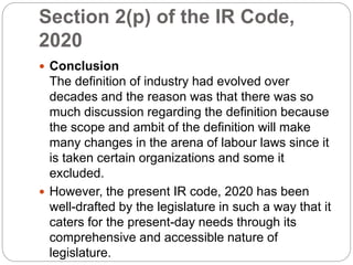 Section 2(p) of the IR Code,
2020
 Conclusion
The definition of industry had evolved over
decades and the reason was that there was so
much discussion regarding the definition because
the scope and ambit of the definition will make
many changes in the arena of labour laws since it
is taken certain organizations and some it
excluded.
 However, the present IR code, 2020 has been
well-drafted by the legislature in such a way that it
caters for the present-day needs through its
comprehensive and accessible nature of
legislature.
 