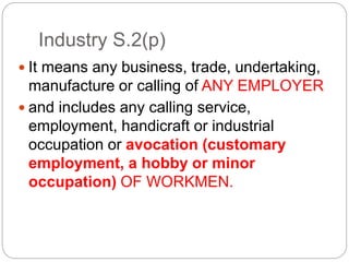 Industry S.2(p)
 It means any business, trade, undertaking,
manufacture or calling of ANY EMPLOYER
 and includes any calling service,
employment, handicraft or industrial
occupation or avocation (customary
employment, a hobby or minor
occupation) OF WORKMEN.
 