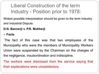 Liberal Construction of the term
Industry - Position prior to 1978:
Widest possible interpretation should be given to the term Industry
and Industrial Dispute.
D.N. Bannerji v. P.R. Mukherji
 Facts
The fact of this case was that two employees of the
Municipality who were the members of Municipality Workers
Union were suspended by the Chairman on the charges of
the negligence, insubordination and indiscipline.
The workers were dismissed from the service saying that
their explanations were unsatisfactory.
 