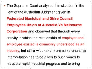  The Supreme Court analysed this situation in the
light of the Australian Judgment given in
Federated Municipal and Shire Council
Employees Union of Australia Vs Melbourne
Corporation and observed that through every
activity in which the relationship of employer and
employee existed is commonly understood as an
industry, but still a wider and more comprehensive
interpretation has to be given to such words to
meet the rapid industrial progress and to bring
 