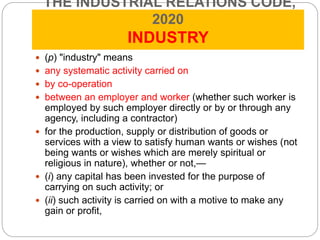 THE INDUSTRIAL RELATIONS CODE,
2020
INDUSTRY
 (p) "industry" means
 any systematic activity carried on
 by co-operation
 between an employer and worker (whether such worker is
employed by such employer directly or by or through any
agency, including a contractor)
 for the production, supply or distribution of goods or
services with a view to satisfy human wants or wishes (not
being wants or wishes which are merely spiritual or
religious in nature), whether or not,—
 (i) any capital has been invested for the purpose of
carrying on such activity; or
 (ii) such activity is carried on with a motive to make any
gain or profit,
 