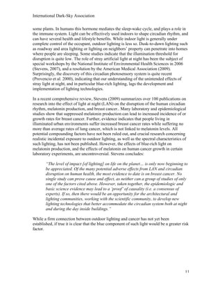 International Dark-Sky Association

some plants. In humans this hormone mediates the sleep-wake cycle, and plays a role in
the immune system. Light can be effectively used indoors to shape circadian rhythm, and
can have several health and lifestyle benefits. While indoor light is generally under
complete control of the occupant, outdoor lighting is less so. Dusk-to-dawn lighting such
as roadway and area lighting or lighting on neighbors’ property can penetrate into homes
where people are sleeping. Some studies indicate that the illumination threshold for
disruption is quite low. The role of stray artificial light at night has been the subject of
special workshops by the National Institute of Environmental Health Sciences in 2006
(Stevens, 2007), and a resolution by the American Medical Association (2009).
Surprisingly, the discovery of this circadian photosensory system is quite recent
(Provencio et al. 2000), indicating that our understanding of the unintended effects of
stray light at night, and in particular blue-rich lighting, lags the development and
implementation of lighting technologies.

In a recent comprehensive review, Stevens (2009) summarizes over 100 publications on
research into the effect of light at night (LAN) on the disruption of the human circadian
rhythm, melatonin production, and breast cancer.. Many laboratory and epidemiological
studies show that suppressed melatonin production can lead to increased incidence of or
growth rates for breast cancer. Further, evidence indicates that people living in
illuminated urban environments suffer increased breast cancer rates while suffering no
more than average rates of lung cancer, which is not linked to melatonin levels. All
potential compounding factors have not been ruled out, and crucial research concerning
realistic incidental exposure to outdoor lighting, as well as the spectral characteristics of
such lighting, has not been published. However, the effects of blue-rich light on
melatonin production, and the effects of melatonin on human cancer growth in certain
laboratory experiments, are uncontroversial. Stevens concludes:

       “The level of impact [of lighting] on life on the planet… is only now beginning to
       be appreciated. Of the many potential adverse effects from LAN and circadian
       disruption on human health, the most evidence to date is on breast cancer. No
       single study can prove cause and effect, as neither can a group of studies of only
       one of the factors cited above. However, taken together, the epidemiologic and
       basic science evidence may lead to a ‘proof’ of causality (i.e. a consensus of
       experts). If so, then there would be an opportunity for the architectural and
       lighting communities, working with the scientific community, to develop new
       lighting technologies that better accommodate the circadian system both at night
       and during the day inside buildings.”

While a firm connection between outdoor lighting and cancer has not yet been
established, if true it is clear that the blue component of such light would be a greater risk
factor.




                                                                                            11
 