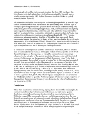 International Dark-Sky Association

radiant sky glow from blue-rich sources is less than that from HPS (see figure 4a).
Nonetheless, to the dark-adapted eye, the brightness produced by blue-rich sources
remains greater than that for HPS for long distances, to at least 200 km in typical
atmospheres (see figure 4b).

It is important to recognize that, though the radiant sky glow produced by blue-rich light
sources falls more rapidly with distance than that produced by HPS, blue-rich light is
adding sky glow to a portion of the spectrum that in most places suffers relatively little
artificial sky glow from current lighting practices.. HPS, still the dominant area-lighting
technology in most communities, contributes very little light to the blue portion of the
night sky spectrum. In those communities utilizing low-pressure sodium (LPS), the blue
portion of the night sky spectrum is even less affected (Luginbuhl, 1999). From the
astronomical science perspective, the effect of this added short wavelength flux is
compounded because the natural sky is darker at bluer wavelengths (the sky at 440 nm is
approximately 45% as bright as at 550 nm). The net effect is that astronomical research at
most observatory sites will be hampered to a greater degree for an equal unit of blue-rich
light as compared to HPS due to the unequal effect upon contrast.

In comparison to the impacts on scientific astronomical observation, which is affected
most by increased artificial radiance in the upper portion of the sky (within about 70° of
the zenith), impacts on the nightscape as viewed by human observers are strongly
influenced by the interplay of the spectral sensitivity of human vision with the spectral
content of light sources, and the appearance of light domes over cities. To the dark-
adapted human eye, the so-called “scotopic advantage” (or in this case disadvantage) of
blue-rich light sources is fully realized.For example, a given amount of artificial light
(measured in radiance units, not photopic lumens) scattered from the night sky and with
an S/P ratio of 3 will appear up to 5 times as bright as the same amount of light produced
by HPS with an S/P ratio of 0.6 (e.g., 3.0/0.6 = 5). As light domes from urban areas
impinge on many rural and natural areas, including national parks (Duriscoe et al., 2007),
increased use of blue-rich light sources will increase these impacts to distances of 100 km
or more (Luginbuhl et al., 2010). The cultural impacts arising from the loss of a natural
star-filled night are hard to quantify. Yet these impacts affect a much larger proportion of
the population than commonly thought of when discussing the value of night skies (see
e.g. Moore et al., 2010).

Conclusions

While there is substantial interest in using lighting that is richer in blue wavelengths, the
complex interrelationships between visual performance and light source spectral
distribution are not adequately understood, especially at mesopic luminance levels.
Within the range of blue wavelengths, there are multiple opposing functions that may
diminish or overwhelm the advantages of scotopic stimulation, including glare, delayed
dark adaptation, pupil constriction, and factors associated with the aging eye. Also of
special importance is the threshold of luminance where such benefits accrue. Most
outdoor lighting levels lie in the high mesopic range; the benefits of blue-rich light found
at low mesopic or scotopic levels should not be wrongly applied to brighter ranges.


                                                                                           15
 