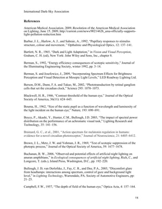 International Dark-Sky Association


References
American Medical Association, 2009, Resolution of the American Medical Association
on Lighting, June 15, 2009, http://current.com/news/90214626_ama-officially-supports-
light-pollution-reduction.htm

Barbur, J. L., Harlow, A. J., and Sahraie, A., 1992, “Pupillary responses to stimulus
structure, colour and movement, ” Opthalmic and Physiological Optics, 12: 137–141.

Bartlett, N. R., 1965, “Dark and Light Adaptation,” in Vision and Visual Perception,
Graham, C. H. (ed), New York: John Wiley and Sons, Inc., chapter 8.

Berman, S., 1992, “Energy efficiency consequences of scotopic sensitivity,” Journal of
the Illuminating Engineering Society, winter 1992, pp. 3–14.

Berman, S. and Josefowicz, J., 2009, “Incorporating Spectrum Effects for Brightness
Perception and Visual Detection at Mesopic Light Levels,” LED Roadway Lighting Ltd.

Berson, D.M., Dunn, F.A. and Takao, M., 2002, “Phototransduction by retinal ganglion
cells that set the circadian clock,” Science 295: 1070–1073.

Blackwell, H. R., 1946, “Contrast threshold of the human eye,” Journal of the Optical
Society of America, 36(11): 624–643.

Bouma, H., 1962, “Size of the static pupil as a function of wavelength and luminosity of
the light incident on the human eye,” Nature, 193: 690–691.

Boyce, P., Akashi, Y., Hunter, C.M., Bullough, J.D. 2003, “The impact of spectral power
distribution on the performance of an achromatic visual task,” Lighting Research and
Technology, 35: 141–156.

Brainard, G. C., et al., 2001, “Action spectrum for melatonin regulation in humans:
evidence for a novel circadian photoreceptor,” Journal of Neuroscience, 21: 6405–6412.

Brown, J. L., Metz, J. W. and Yohman, J. R., 1969, “Test of scotopic suppression of the
photopic process,” Journal of the Optical Society of America, 59: 1677–1678.

Buchanan, B. W., 2006, “Observed and potential effects of artificial night lighting on
anuran amphibians,” in Ecological consequences of artificial night lighting, Rich, C., and
Longcore, T. (eds.), Island Press, Washington, D.C., pp. 192–220.

Bullough, J. D, van Derlofske, J., Fay, C. R., and Dee, P.A., 2003, “Discomfort glare
from headlamps: interactions among spectrum, control of gaze and background light
level,” in Lighting Technology, Warrendale, PA. Society of Automotive Engineers, pp:
21–25.

Campbell, F.W., 1957, “The depth of field of the human eye,” Optica Acta, 4: 157–164.


                                                                                         18
 