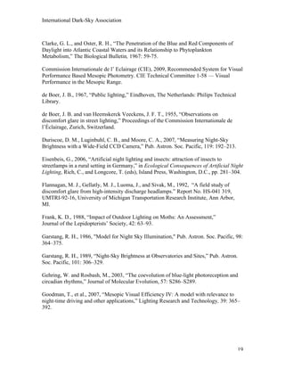 International Dark-Sky Association



Clarke, G. L., and Oster, R. H., “The Penetration of the Blue and Red Components of
Daylight into Atlantic Coastal Waters and its Relationship to Phytoplankton
Metabolism,” The Biological Bulletin, 1967: 59-75.

Commission Internationale de l’ Eclairage (CIE), 2009, Recommended System for Visual
Performance Based Mesopic Photometry. CIE Technical Committee 1-58 — Visual
Performance in the Mesopic Range.

de Boer, J. B., 1967, “Public lighting,” Eindhoven, The Netherlands: Philips Technical
Library.

de Boer, J. B. and van Heemskerck Veeckens, J. F. T., 1955, “Observations on
discomfort glare in street lighting,” Proceedings of the Commission Internationale de
l’Éclairage, Zurich, Switzerland.

Duriscoe, D. M., Luginbuhl, C. B., and Moore, C. A., 2007, “Measuring Night-Sky
Brightness with a Wide-Field CCD Camera,” Pub. Astron. Soc. Pacific, 119: 192–213.

Eisenbeis, G., 2006, “Artificial night lighting and insects: attraction of insects to
streetlamps in a rural setting in Germany,” in Ecological Consequences of Artificial Night
Lighting, Rich, C., and Longcore, T. (eds), Island Press, Washington, D.C., pp. 281–304.

Flannagan, M. J., Gellatly, M. J., Luoma, J., and Sivak, M., 1992, “A field study of
discomfort glare from high-intensity discharge headlamps.” Report No. HS-041 319,
UMTRI-92-16, University of Michigan Transportation Research Institute, Ann Arbor,
MI.

Frank, K. D., 1988, “Impact of Outdoor Lighting on Moths: An Assessment,”
Journal of the Lepidopterists’ Society, 42: 63–93.

Garstang, R. H., 1986, "Model for Night Sky Illumination," Pub. Astron. Soc. Pacific, 98:
364–375.

Garstang, R. H., 1989, “Night-Sky Brightness at Observatories and Sites,” Pub. Astron.
Soc. Pacific, 101: 306–329.

Gehring, W. and Rosbash, M., 2003, “The coevolution of blue-light photoreception and
circadian rhythms,” Journal of Molecular Evolution, 57: S286–S289.

Goodman, T., et al., 2007, “Mesopic Visual Efficiency IV: A model with relevance to
night-time driving and other applications,” Lighting Research and Technology, 39: 365–
392.




                                                                                         19
 