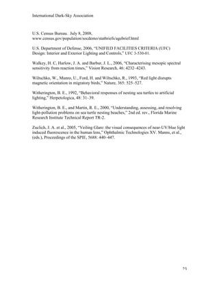 International Dark-Sky Association



U.S. Census Bureau. July 8, 2008,
www.census.gov/population/socdemo/statbriefs/agebrief.html

U.S. Department of Defense, 2006, “UNIFIED FACILITIES CRITERIA (UFC)
Design: Interior and Exterior Lighting and Controls,” UFC 3-530-01.

Walkey, H. C, Harlow, J. A. and Barbur, J. L., 2006, “Characterising mesopic spectral
sensitivity from reaction times,” Vision Research, 46: 4232–4243.

Wiltschko, W., Munro, U., Ford, H. and Wiltschko, R., 1993, “Red light disrupts
magnetic orientation in migratory birds,” Nature, 365: 525–527.

Witherington, B. E., 1992, “Behavioral responses of nesting sea turtles to artificial
lighting,” Herpetologica, 48: 31–39.

Witherington, B. E., and Martin, R. E., 2000, “Understanding, assessing, and resolving
light-pollution problems on sea turtle nesting beaches,” 2nd ed. rev., Florida Marine
Research Institute Technical Report TR-2.

Zuclich, J. A. et al., 2005, “Veiling Glare: the visual consequences of near-UV/blue light
induced fluorescence in the human lens,” Ophthalmic Technologies XV. Manns, et al.,
(eds.), Proceedings of the SPIE, 5688: 440–447.




                                                                                         23
 
