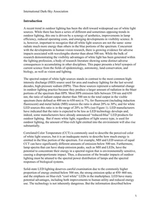 International Dark-Sky Association


Introduction

A recent trend in outdoor lighting has been the shift toward widespread use of white light
sources. While there has been a series of different and sometimes opposing trends in
outdoor lighting, this one is driven by a synergy of aesthetics, improvements in lamp
efficiency, reduced operating costs, and emerging developments in visibility science. It
is, however, important to recognize that all white light sources are not the same: some
radiate much more energy than others in the blue portions of the spectrum. Concurrent
with the developments in human vision research, there is growing evidence for adverse
impacts associated with wavelengths shorter than about 500 nm. While the bulk of
research demonstrating the visibility advantages of white light has been generated within
the lighting profession, a body of research literature showing some distinct adverse
consequences is accumulating in other disciplines. This paper presents a brief synopsis of
current science from the fields of epidemiology, astronomy, land conservation, and
biology, as well as vision and lighting.

The spectral output of white light sources stands in contrast to the most common high-
intensity discharge (HID) source used for area and roadway lighting for the last several
decades, high-pressure sodium (HPS). Thus these sources represent a substantial change
in outdoor lighting practice because they produce a larger amount of radiation in the bluer
portions of the spectrum than HPS. Most HPS emission falls between 550 nm and 650
nm; the ratio of radiant output shorter than 500 nm to the total output in the visible
spectrum (here defined as 400 nm to 650 nm) is 7%; for fluorescent (including induction
fluorescent) and metal halide (MH) sources the ratio is about 20% to 30%; and for white
LED sources this ratio is in the range of 20% to 50% (see Figure 1). LED manufacturers
have indicated that the ratio is expected to be less as LED technology develops and,
indeed, some manufacturers have already announced “reduced-blue” LED products for
outdoor lighting. But if more white light, regardless of light source type, is used for
outdoor lighting, the amount of blue-rich light emitted into the environment will also rise
substantially.

Correlated Color Temperature (CCT) is commonly used to describe the perceived color
of white light sources, but it is an inadequate metric to describe how much energy is
emitted in the blue portion of the spectrum. For example, MH and LED sources of equal
CCT can have significantly different amounts of emission below 500 nm. Furthermore,
lamp spectra that can have sharp emission peaks, such as MH and LEDs, have the
potential to concentrate their energy in a spectral region that is environmentally sensitive,
causing a disproportionate impact. Thus, a discussion of the broader impacts of outdoor
lighting must be attuned to the spectral power distribution of lamps and the spectral
responses of biological systems.

Solid-state LED lighting deserves careful examination due to the commonly higher
proportion of energy emitted below 500 nm, the strong emission spike at 450–460 nm,
and the emphasis on blue-rich “cool white” LEDs in the marketplace. LED have many
potential advantages, including both improvements to human utility and reduced energy
use. The technology is not inherently dangerous. But the information described below



                                                                                            3
 