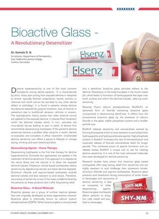 13Student digest | mumbai | DECEMBER 2017
XXXXXXXX
Bioactive Glass -
A Revolutionary Desensitizer
Dentine hypersensitivity is one of the most common
complaints among dental patients. “It is characterized
by short, sharp pain arising from exposed dentine in response
to stimuli, typically thermal, evaporative, tactile, osmotic or
chemical and which cannot be ascribed to any other dental
defect or pathology". It is found in patients whose dentine
has become exposed by gingival recession, loss of enamel or
cementum due to toothbrush abrasion, attrition or erosion.
The hydrodynamic theory states that when external stimuli
are applied to the exposed dentine, it induces fluid movement
within the dentinal tubules which, in turn, activates the
intra-dental nerves leading to pain in teeth. A dentist first
recommends desensitizing toothpaste. If the patient's dentine
sensitivity remains a problem after using for a month, dentist
re-evaluates and considers in-office treatment. Unattended
dentine sensitivity can affect a person’s lifestyle or change
eating, drinking and even breathing habits.
Desensitizing Agents - Home Therapy
Desensitizing toothpaste is the first line therapy for dentine
hypersensitivity. Currently two approaches are applied in the
treatment of dentine sensitivity. First approach is to depolarize
the nerve fibres and the second is to block the exposed
dentinal tubules. Potassium nitrate based toothpastes relieve
sensitivity by depolarizing nerves, but leave dentine exposed.
Strontium chloride and arginine-based toothpaste occlude
dentinal tubules and less resistant to acid attack. Therefore,
recurrence of sensitivity is one of the major problems faced by
the patients as these products don’t offer long lasting relief.
Bioactive Glass - A Novel Molecule
Bioactive glasses are a group of surface reactive glasses
that was originally developed as bone regenerative material.
Bioactive glass is chemically known as calcium sodium
phosphosilicate (CSPS). When bioactive glass is incorporated
into a dentifrice, bioactive glass particles adhere to the
dentine. Dissolution of the bioactive glass in the mouth raises
pH, which leads to formation of hydroxyapatite like layer over
tooth surface and within the dentinal tubules, relieving tooth
sensitivity.
Recently Fluoro calcium phosphosilicate (BioMinF), an
advanced form of fluoride containing bioactive glass
incorporated in desensitizing dentifrices. It differs from the
conventional bioactive glass by the presence of calcium
fluoride in the glass, higher phosphate content and a smaller
particle size.
BioMinF relieves sensitivity and remineralizes enamel by
forming fluorapatite which is more resistant to acid attack than
hydroxyapatite and hydroxycarbonate apatite. High phosphate
content in BioMinF increases the rate of remineralization and
sustained release of fluoride remineralizes teeth for longer
periods. This combined action of apatite formation and ion
release makes BioMinF a unique one to use for treating
dentine sensitivity. It is one of the most advanced molecules
that were developed for dentine sensitivity.
Research studies have shown that bioactive glass based
toothpastes offer long lasting relief from sensitivity and are
highly resistant to acid challenge than potassium nitrate,
strontium chloride and arginine toothpastes. Bioactive glass
prevents acid dissolution during consumption of acidic foods
or beverages and recurrence of
dentine sensitivity is less
as compared to other
desensitizing agents.
Bioactive glass toothpaste
allows patients to enjoy
hot, cold, sweet and sour
food or beverages.
Dr. Kamala D. N.
Ex-Lecturer, Department of Periodontics,
Sree Siddhartha Dental College,
Tumkur, Karnataka.
 