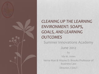 CLEANING UP THE LEARNING
ENVIRONMENT: SOAPS,
GOALS, AND LEARNING
OUTCOMES
 Summer Innovations Academy
          June 2012
                  by
              Ida M. Jones
Verna Mae & Wayne D. Brooks Professor of
             Business Law
            Director, CSALT
 