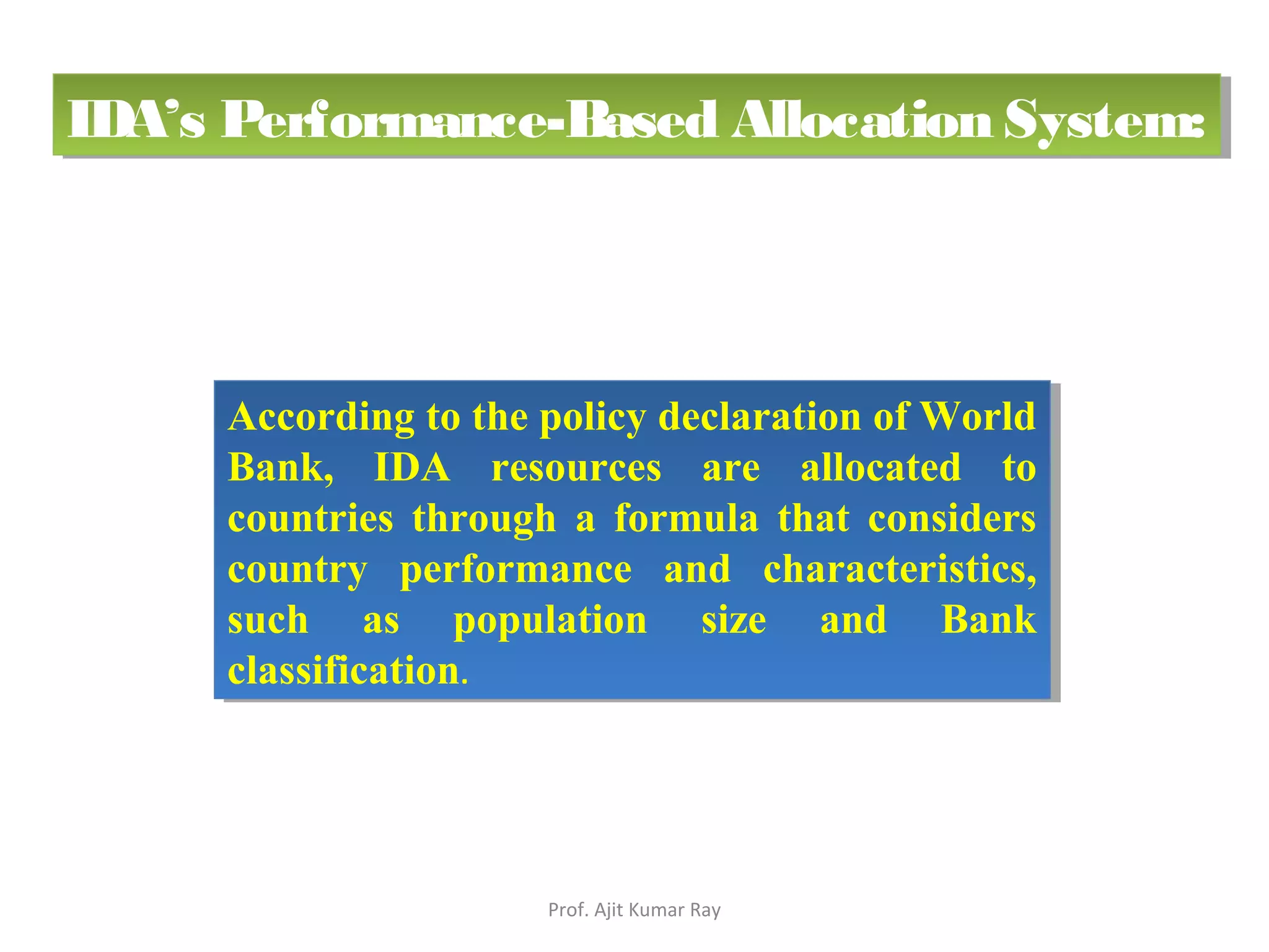 According to the policy declaration of World
Bank, IDA resources are allocated to
countries through a formula that considers
country performance and characteristics,
such as population size and Bank
classification.
According to the policy declaration of World
Bank, IDA resources are allocated to
countries through a formula that considers
country performance and characteristics,
such as population size and Bank
classification.
IDA’s Performance-Based Allocation System:IDA’s Performance-Based Allocation System:
Prof. Ajit Kumar Ray
 