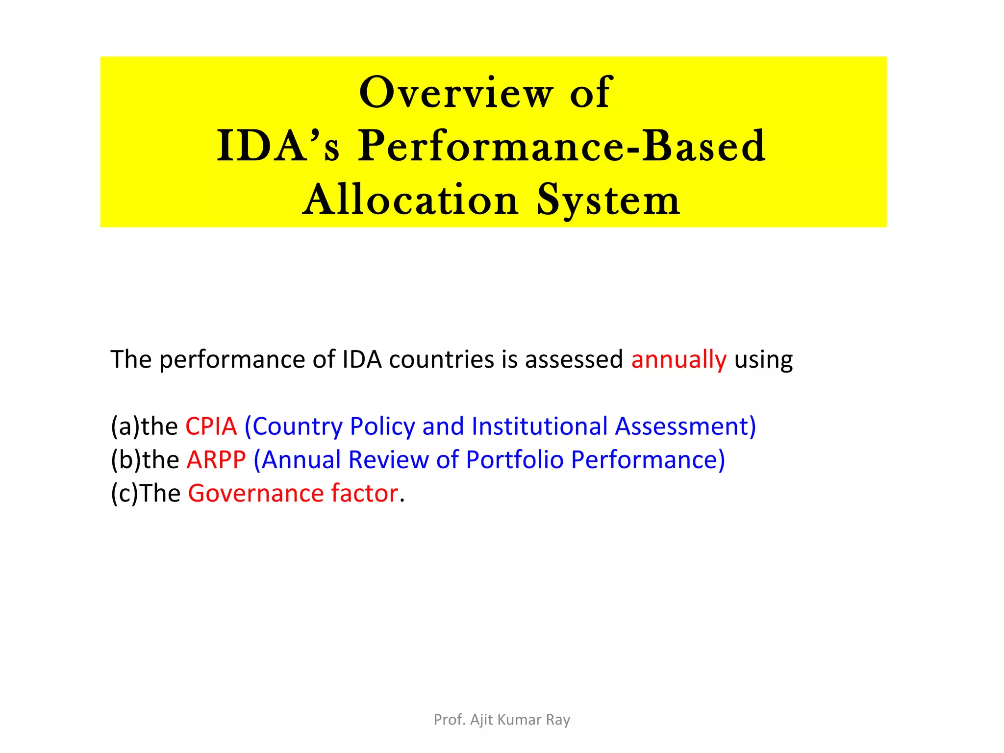 The performance of IDA countries is assessed annually using
(a)the CPIA (Country Policy and Institutional Assessment)
(b)the ARPP (Annual Review of Portfolio Performance)
(c)The Governance factor.
Overview of
IDA’s Performance-Based
Allocation System
Prof. Ajit Kumar Ray
 