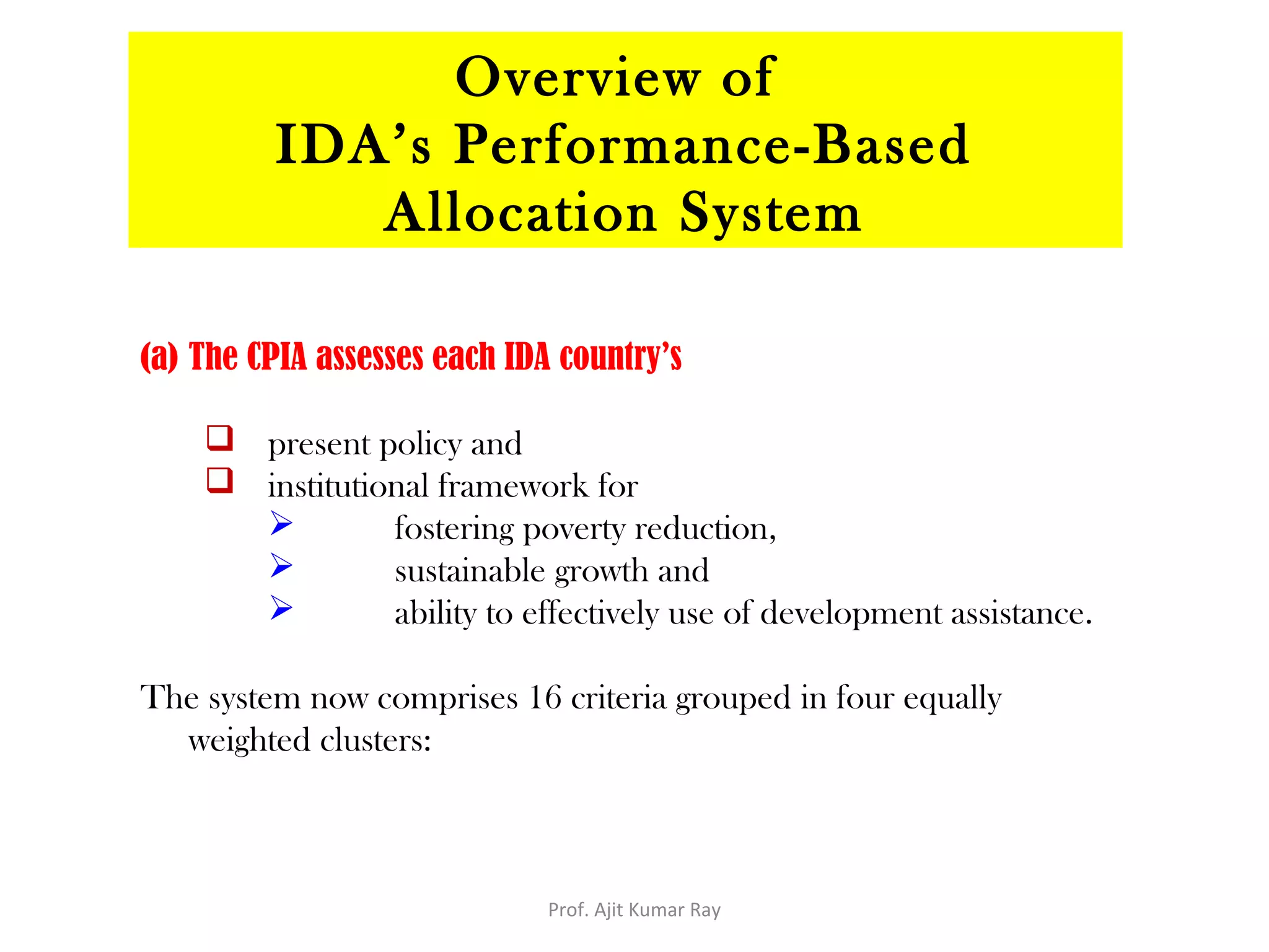 (a) The CPIA assesses each IDA country’s
 present policy and
 institutional framework for
 fostering poverty reduction,
 sustainable growth and
 ability to effectively use of development assistance.
The system now comprises 16 criteria grouped in four equally
weighted clusters:
Overview of
IDA’s Performance-Based
Allocation System
Prof. Ajit Kumar Ray
 