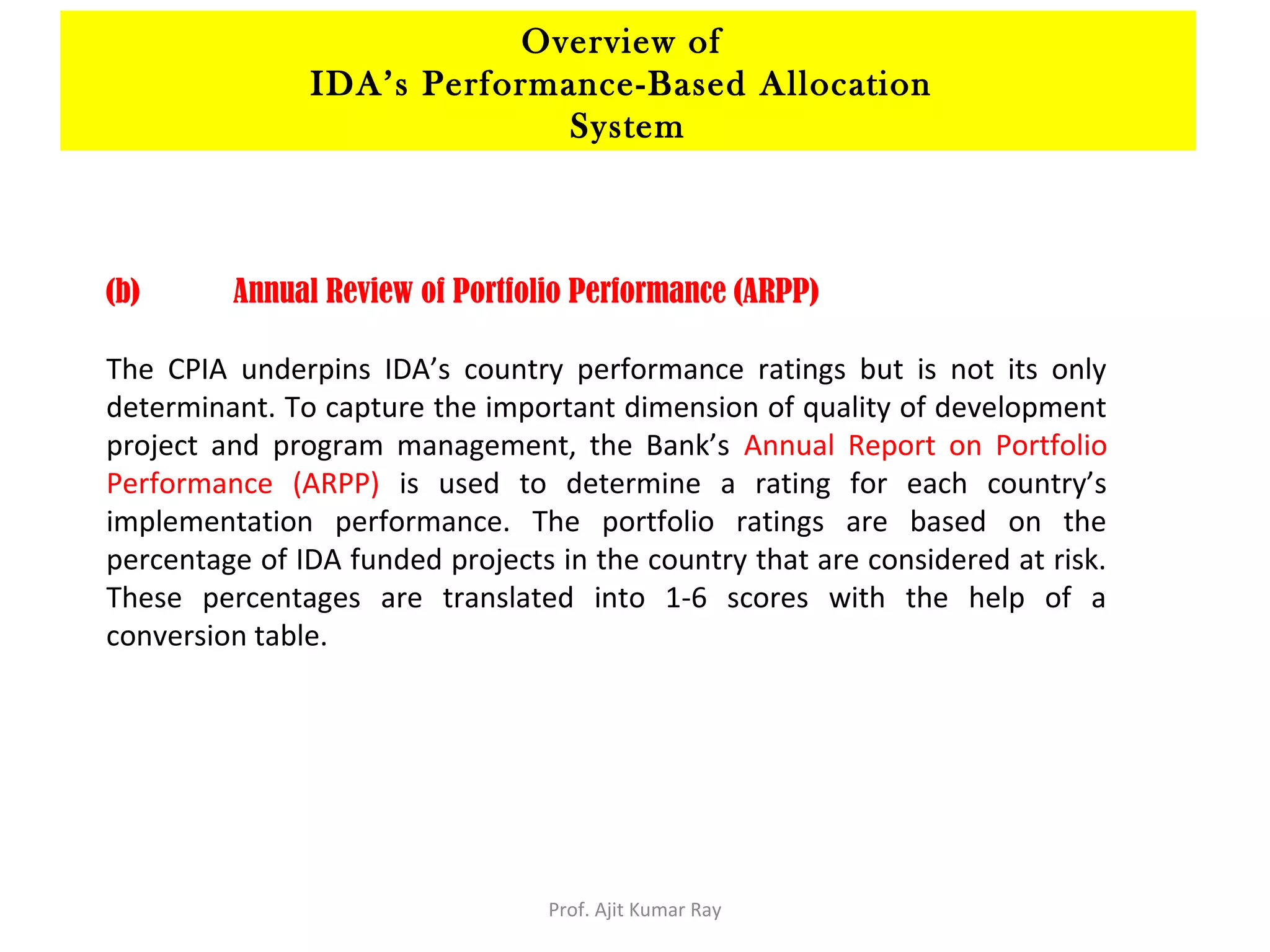 (b) Annual Review of Portfolio Performance (ARPP)
The CPIA underpins IDA’s country performance ratings but is not its only
determinant. To capture the important dimension of quality of development
project and program management, the Bank’s Annual Report on Portfolio
Performance (ARPP) is used to determine a rating for each country’s
implementation performance. The portfolio ratings are based on the
percentage of IDA funded projects in the country that are considered at risk.
These percentages are translated into 1-6 scores with the help of a
conversion table.
Overview of
IDA’s Performance-Based Allocation
System
Prof. Ajit Kumar Ray
 