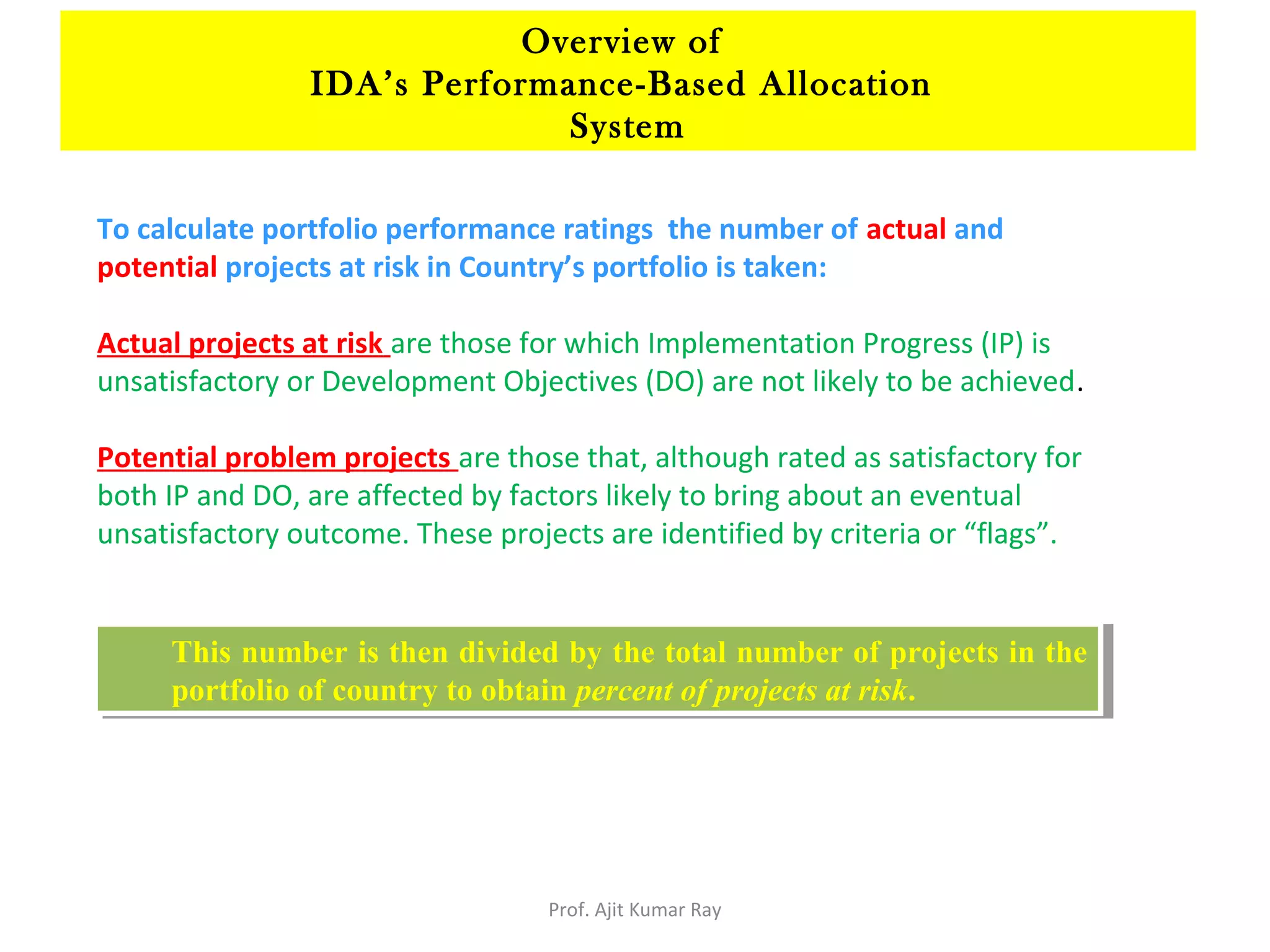 To calculate portfolio performance ratings the number of actual and
potential projects at risk in Country’s portfolio is taken:
Actual projects at risk are those for which Implementation Progress (IP) is
unsatisfactory or Development Objectives (DO) are not likely to be achieved.
Potential problem projects are those that, although rated as satisfactory for
both IP and DO, are affected by factors likely to bring about an eventual
unsatisfactory outcome. These projects are identified by criteria or “flags”.
This number is then divided by the total number of projects in the
portfolio of country to obtain percent of projects at risk.
This number is then divided by the total number of projects in the
portfolio of country to obtain percent of projects at risk.
Overview of
IDA’s Performance-Based Allocation
System
Prof. Ajit Kumar Ray
 