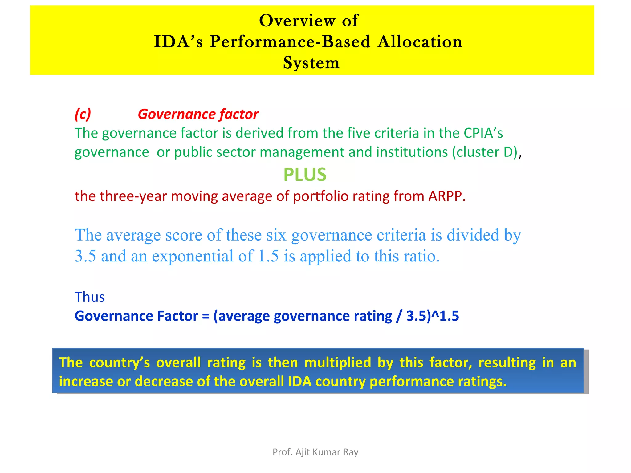 (c) Governance factor
The governance factor is derived from the five criteria in the CPIA’s
governance or public sector management and institutions (cluster D),
PLUS
the three-year moving average of portfolio rating from ARPP.
The average score of these six governance criteria is divided by
3.5 and an exponential of 1.5 is applied to this ratio.
Thus
Governance Factor = (average governance rating / 3.5)^1.5
The country’s overall rating is then multiplied by this factor, resulting in an
increase or decrease of the overall IDA country performance ratings.
The country’s overall rating is then multiplied by this factor, resulting in an
increase or decrease of the overall IDA country performance ratings.
Overview of
IDA’s Performance-Based Allocation
System
Prof. Ajit Kumar Ray
 
