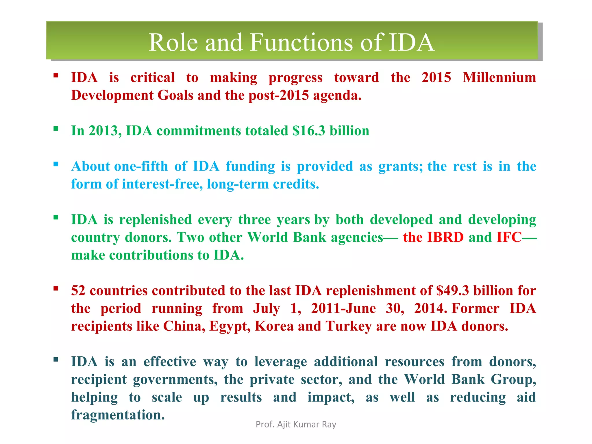  IDA is critical to making progress toward the 2015 Millennium
Development Goals and the post-2015 agenda.
 In 2013, IDA commitments totaled $16.3 billion
 About one-fifth of IDA funding is provided as grants; the rest is in the
form of interest-free, long-term credits.
 IDA is replenished every three years by both developed and developing
country donors. Two other World Bank agencies— the IBRD and IFC—
make contributions to IDA.
 52 countries contributed to the last IDA replenishment of $49.3 billion for
the period running from July 1, 2011-June 30, 2014. Former IDA
recipients like China, Egypt, Korea and Turkey are now IDA donors.
 IDA is an effective way to leverage additional resources from donors,
recipient governments, the private sector, and the World Bank Group,
helping to scale up results and impact, as well as reducing aid
fragmentation.
Role and Functions of IDARole and Functions of IDA
Prof. Ajit Kumar Ray
 