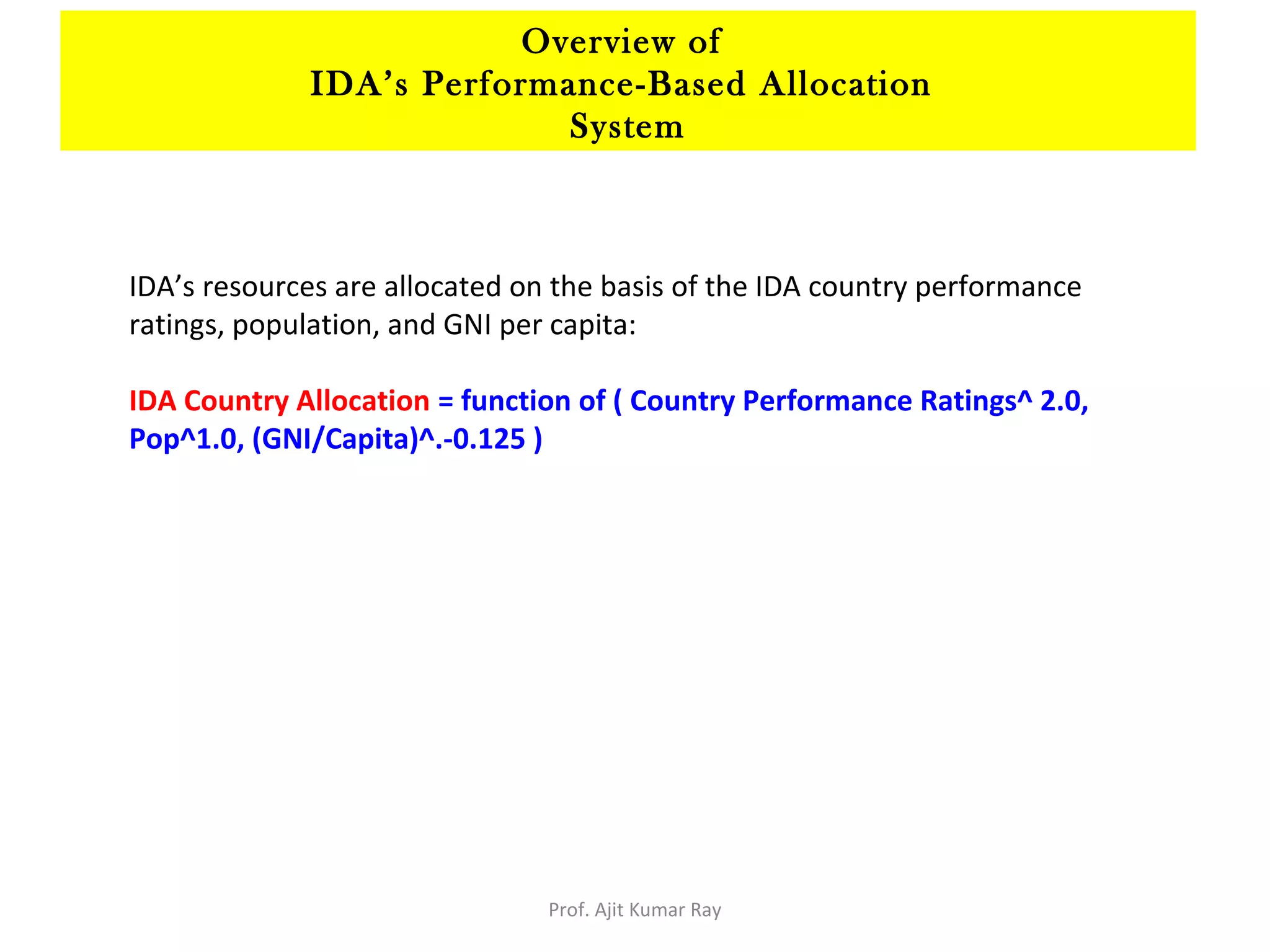 IDA’s resources are allocated on the basis of the IDA country performance
ratings, population, and GNI per capita:
IDA Country Allocation = function of ( Country Performance Ratings^ 2.0,
Pop^1.0, (GNI/Capita)^.-0.125 )
Overview of
IDA’s Performance-Based Allocation
System
Prof. Ajit Kumar Ray
 