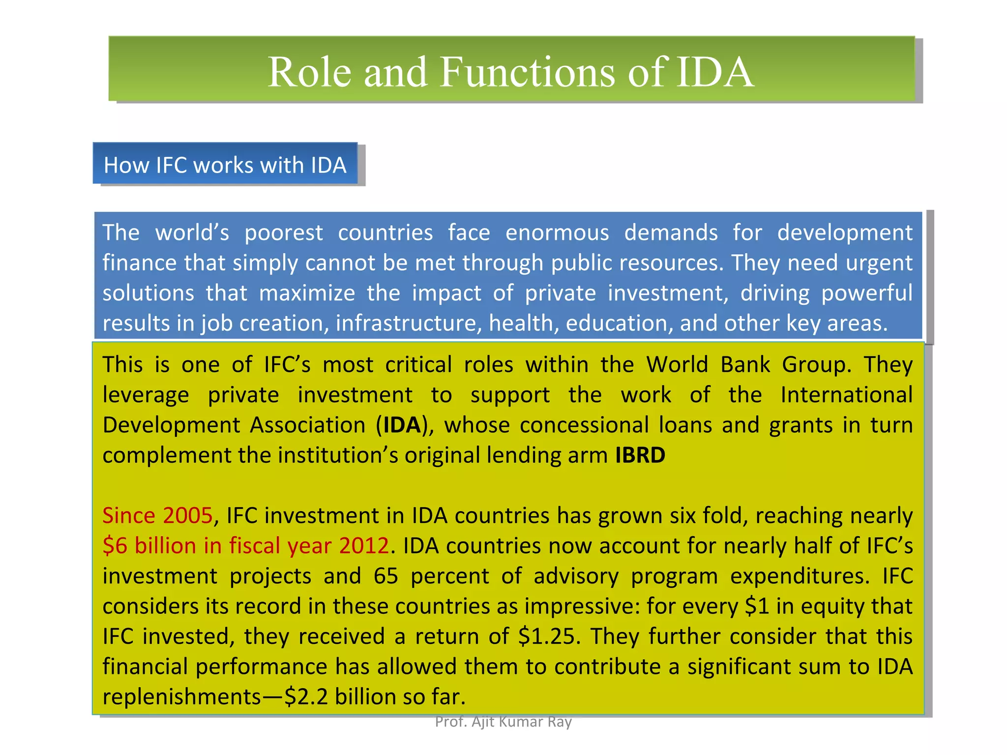The world’s poorest countries face enormous demands for development
finance that simply cannot be met through public resources. They need urgent
solutions that maximize the impact of private investment, driving powerful
results in job creation, infrastructure, health, education, and other key areas.
The world’s poorest countries face enormous demands for development
finance that simply cannot be met through public resources. They need urgent
solutions that maximize the impact of private investment, driving powerful
results in job creation, infrastructure, health, education, and other key areas.
How IFC works with IDAHow IFC works with IDA
Role and Functions of IDARole and Functions of IDA
This is one of IFC’s most critical roles within the World Bank Group. They
leverage private investment to support the work of the International
Development Association (IDA), whose concessional loans and grants in turn
complement the institution’s original lending arm IBRD
Since 2005, IFC investment in IDA countries has grown six fold, reaching nearly
$6 billion in fiscal year 2012. IDA countries now account for nearly half of IFC’s
investment projects and 65 percent of advisory program expenditures. IFC
considers its record in these countries as impressive: for every $1 in equity that
IFC invested, they received a return of $1.25. They further consider that this
financial performance has allowed them to contribute a significant sum to IDA
replenishments—$2.2 billion so far.
This is one of IFC’s most critical roles within the World Bank Group. They
leverage private investment to support the work of the International
Development Association (IDA), whose concessional loans and grants in turn
complement the institution’s original lending arm IBRD
Since 2005, IFC investment in IDA countries has grown six fold, reaching nearly
$6 billion in fiscal year 2012. IDA countries now account for nearly half of IFC’s
investment projects and 65 percent of advisory program expenditures. IFC
considers its record in these countries as impressive: for every $1 in equity that
IFC invested, they received a return of $1.25. They further consider that this
financial performance has allowed them to contribute a significant sum to IDA
replenishments—$2.2 billion so far.
Prof. Ajit Kumar Ray
 