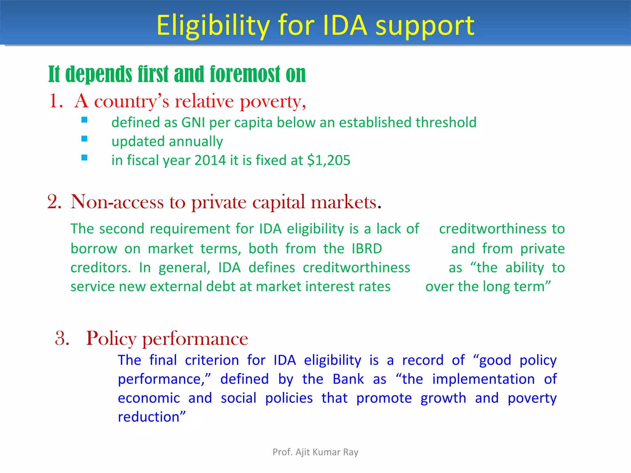 It depends first and foremost on
1. A country’s relative poverty,
 defined as GNI per capita below an established threshold
 updated annually
 in fiscal year 2014 it is fixed at $1,205
Eligibility for IDA supportEligibility for IDA support
3. Policy performance
The final criterion for IDA eligibility is a record of “good policy
performance,” defined by the Bank as “the implementation of
economic and social policies that promote growth and poverty
reduction”
2. Non-access to private capital markets.
The second requirement for IDA eligibility is a lack of creditworthiness to
borrow on market terms, both from the IBRD and from private
creditors. In general, IDA defines creditworthiness as “the ability to
service new external debt at market interest rates over the long term”
Prof. Ajit Kumar Ray
 