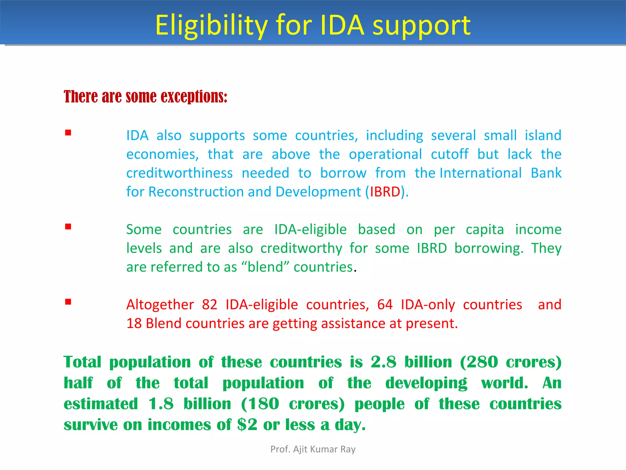 There are some exceptions:
 IDA also supports some countries, including several small island
economies, that are above the operational cutoff but lack the
creditworthiness needed to borrow from the International Bank
for Reconstruction and Development (IBRD).
 Some countries are IDA-eligible based on per capita income
levels and are also creditworthy for some IBRD borrowing. They
are referred to as “blend” countries.
 Altogether 82 IDA-eligible countries, 64 IDA-only countries and
18 Blend countries are getting assistance at present.
Total population of these countries is 2.8 billion (280 crores)
half of the total population of the developing world. An
estimated 1.8 billion (180 crores) people of these countries
survive on incomes of $2 or less a day.
Eligibility for IDA supportEligibility for IDA support
Prof. Ajit Kumar Ray
 