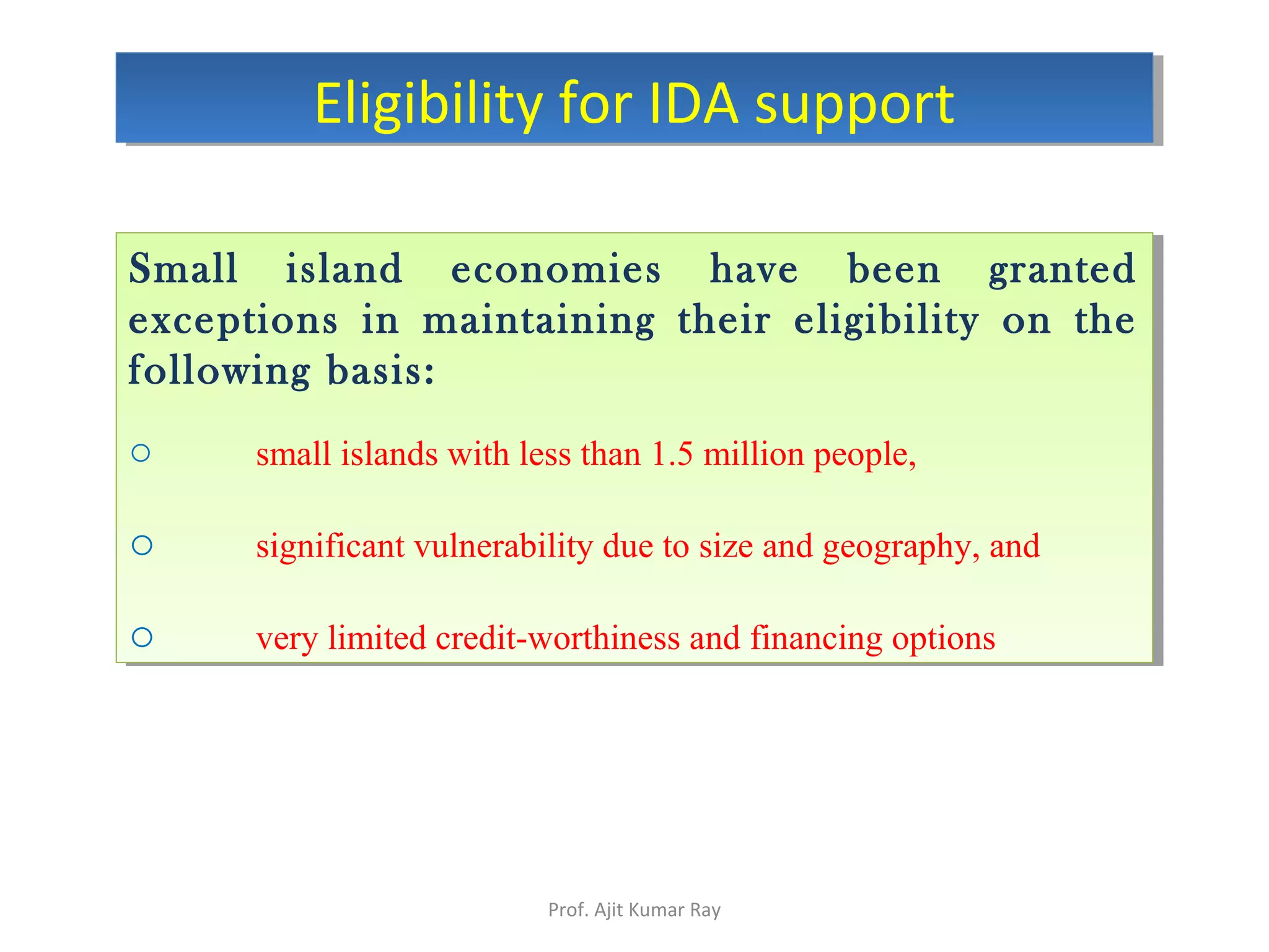 Small island economies have been granted
exceptions in maintaining their eligibility on the
following basis:
o small islands with less than 1.5 million people,
o significant vulnerability due to size and geography, and
o very limited credit-worthiness and financing options
Small island economies have been granted
exceptions in maintaining their eligibility on the
following basis:
o small islands with less than 1.5 million people,
o significant vulnerability due to size and geography, and
o very limited credit-worthiness and financing options
Eligibility for IDA supportEligibility for IDA support
Prof. Ajit Kumar Ray
 