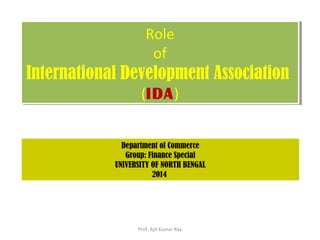Role
of
International Development Association
(IDA)
Role
of
International Development Association
(IDA)
Department of Commerce
Group: Finance Special
UNIVERSITY OF NORTH BENGAL
2014
Prof. Ajit Kumar Ray
 