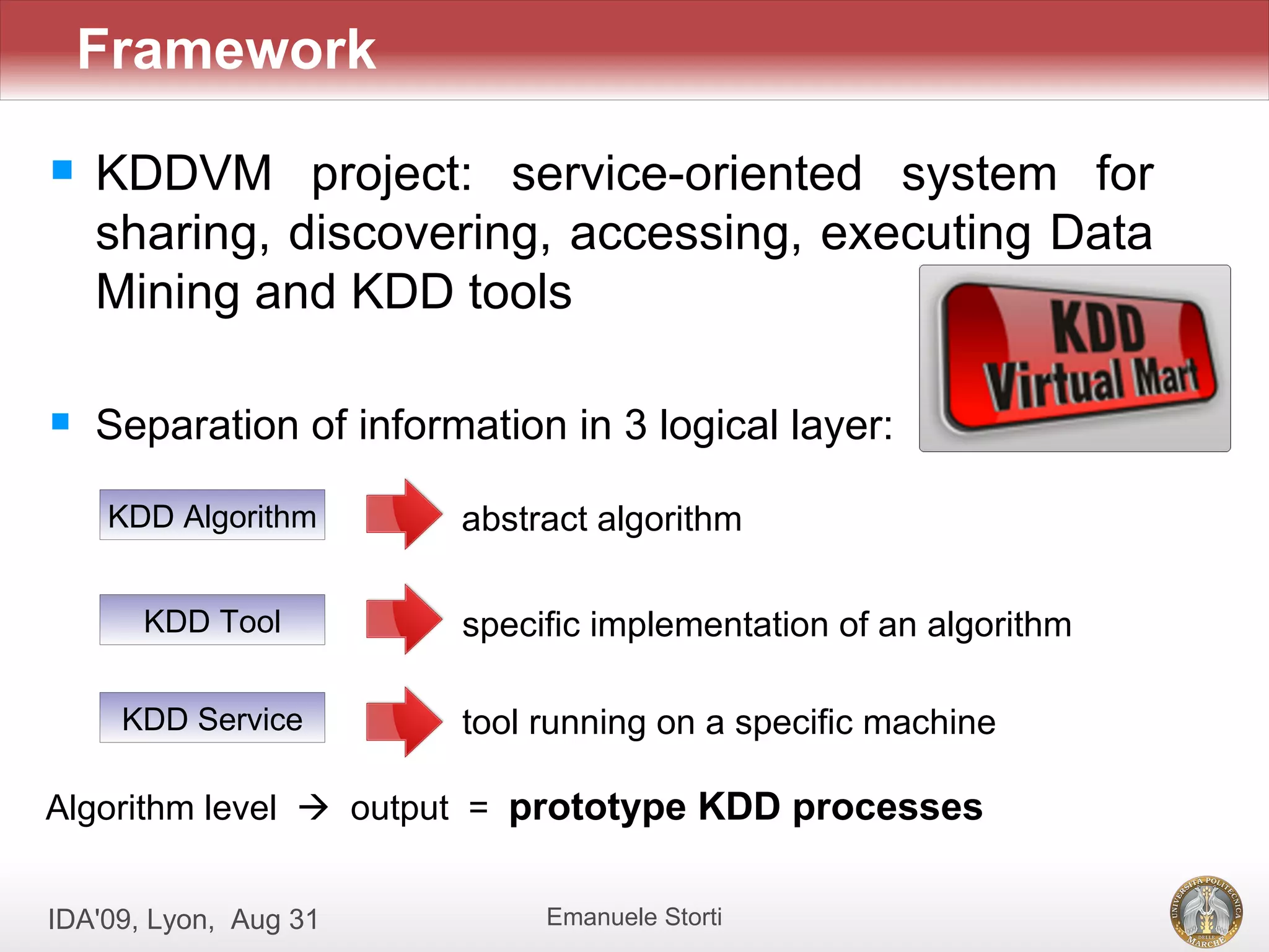 Framework
   KDDVM project: service-oriented system for
    sharing, discovering, accessing, executing Data
    Mining and KDD tools

   Separation of information in 3 logical layer:

    KDD Algorithm       abstract algorithm

       KDD Tool         specific implementation of an algorithm

     KDD Service        tool running on a specific machine

Algorithm level  output = prototype KDD processes


IDA'09, Lyon, Aug 31         Emanuele Storti
 