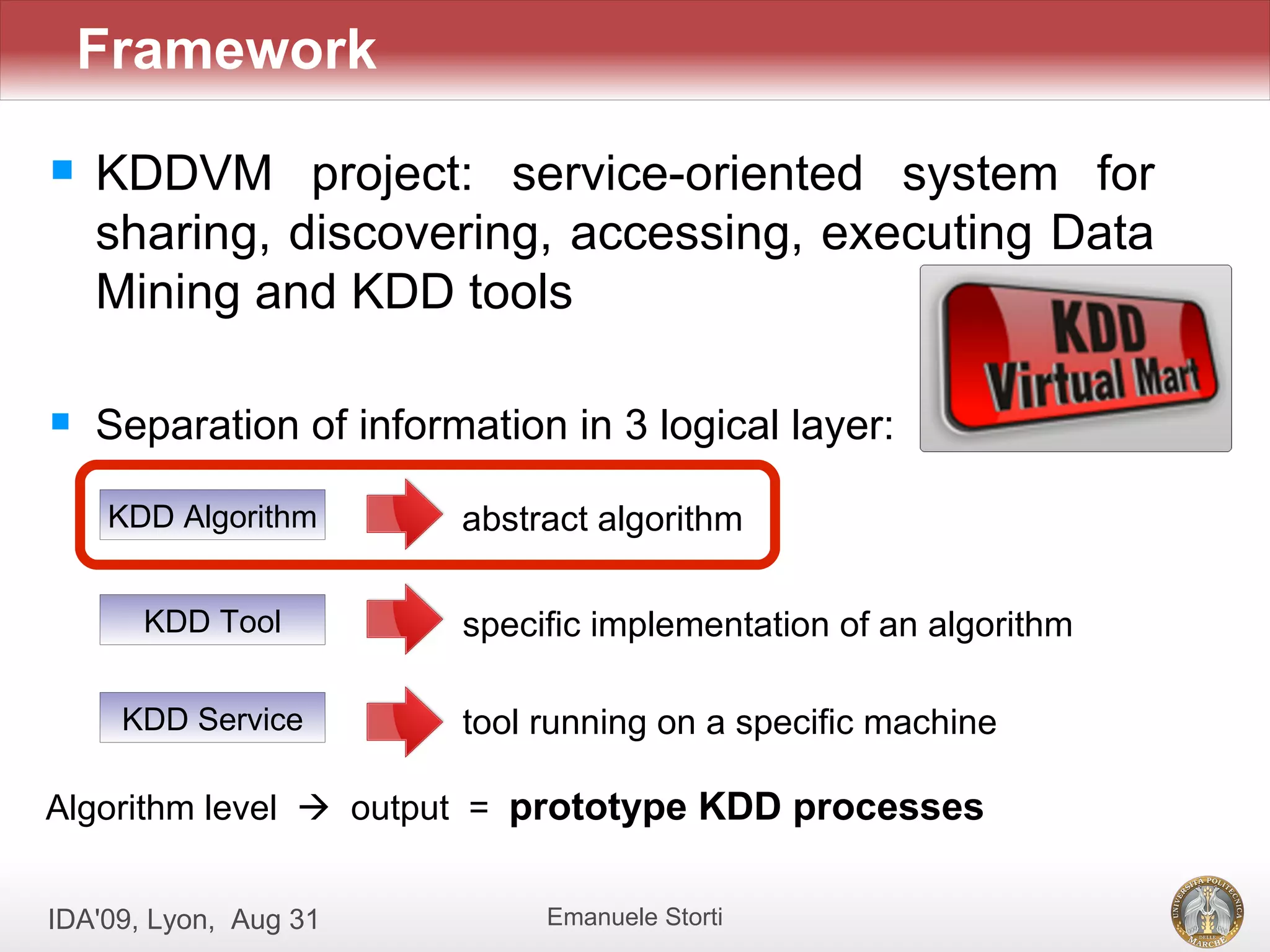 Framework
   KDDVM project: service-oriented system for
    sharing, discovering, accessing, executing Data
    Mining and KDD tools

   Separation of information in 3 logical layer:

    KDD Algorithm       abstract algorithm

       KDD Tool         specific implementation of an algorithm

     KDD Service        tool running on a specific machine

Algorithm level  output = prototype KDD processes


IDA'09, Lyon, Aug 31         Emanuele Storti
 