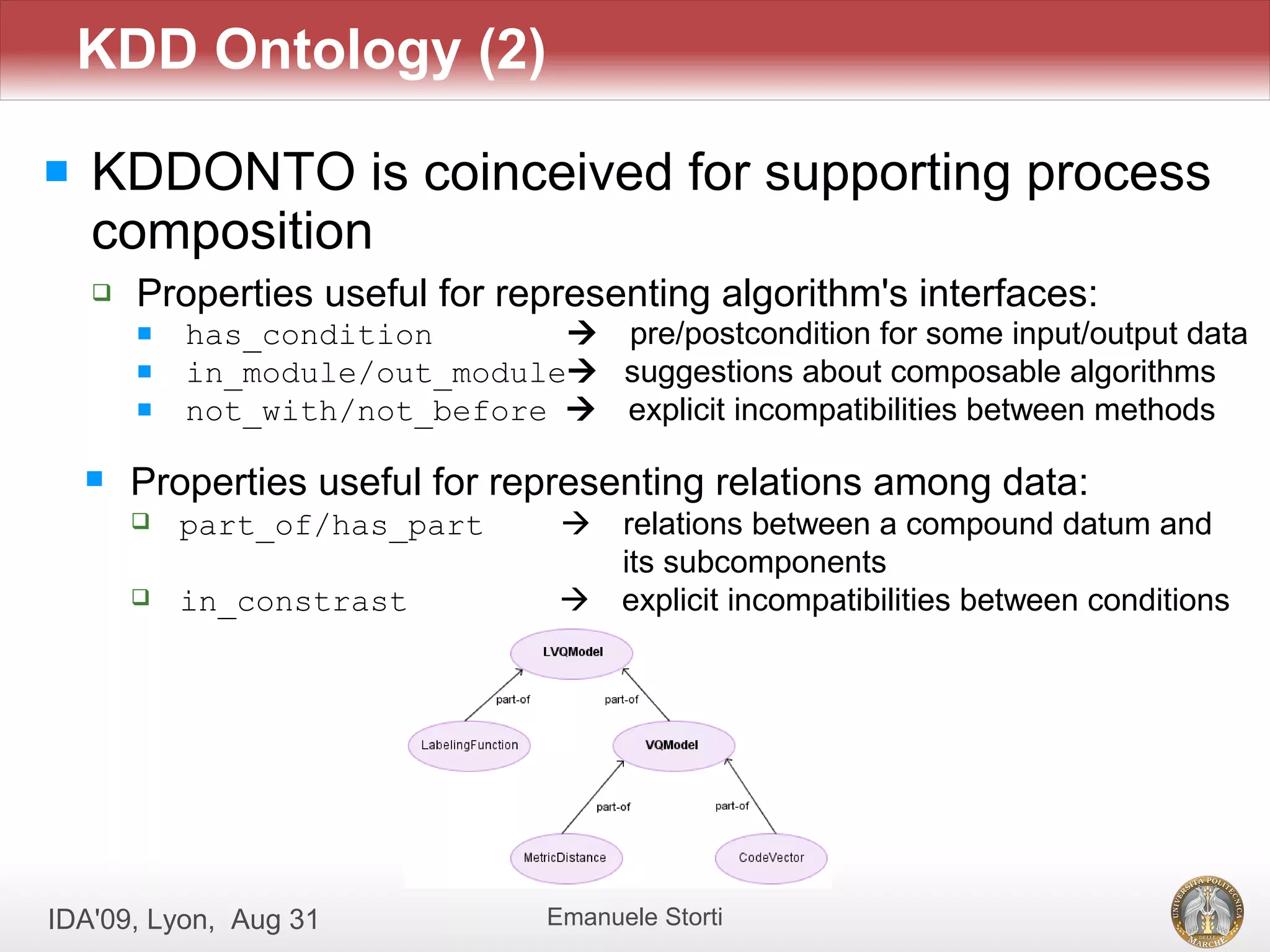 KDD Ontology (2)

   KDDONTO is coinceived for supporting process
    composition
       Properties useful for representing algorithm's interfaces:
           has_condition        pre/postcondition for some input/output data
           in_module/out_module suggestions about composable algorithms
           not_with/not_before  explicit incompatibilities between methods

       Properties useful for representing relations among data:
           part_of/has_part        relations between a compound datum and
                                     its subcomponents
           in_constrast            explicit incompatibilities between conditions




IDA'09, Lyon, Aug 31              Emanuele Storti
 